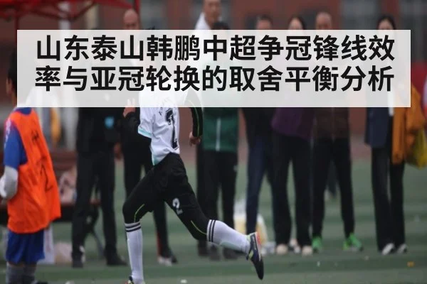 山东泰山韩鹏中超争冠锋线效率与亚冠轮换的取舍平衡分析